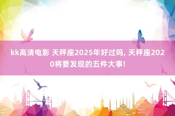 kk高清电影 天秤座2025年好过吗， 天秤座2020将要发现的五件大事!