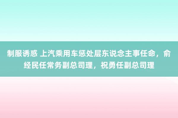 制服诱惑 上汽乘用车惩处层东说念主事任命，俞经民任常务副总司理，祝勇任副总司理