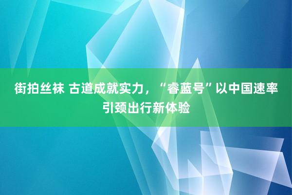 街拍丝袜 古道成就实力，“睿蓝号”以中国速率引颈出行新体验