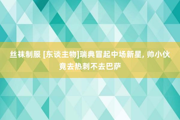 丝袜制服 [东谈主物]瑞典冒起中场新星， 帅小伙竟去热刺不去巴萨