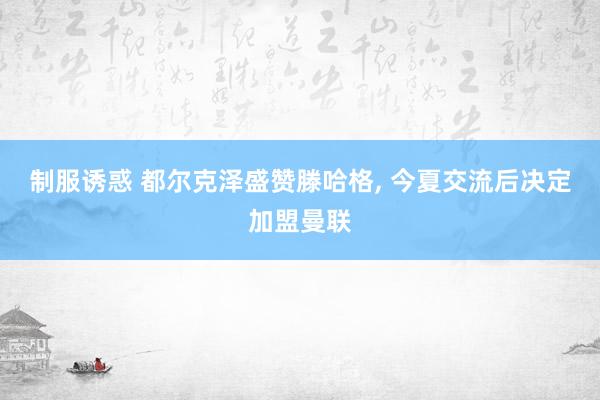 制服诱惑 都尔克泽盛赞滕哈格， 今夏交流后决定加盟曼联