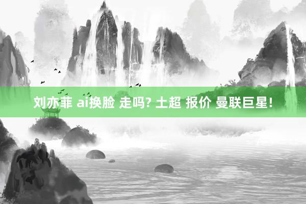 刘亦菲 ai换脸 走吗? 土超 报价 曼联巨星!