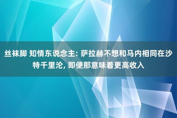 丝袜脚 知情东说念主: 萨拉赫不想和马内相同在沙特千里沦, 即便那意味着更高收入