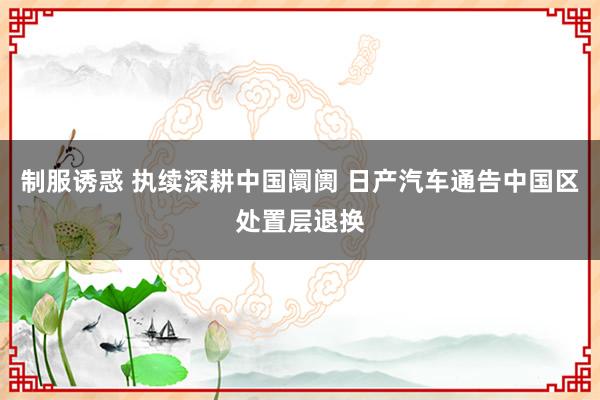 制服诱惑 执续深耕中国阛阓 日产汽车通告中国区处置层退换