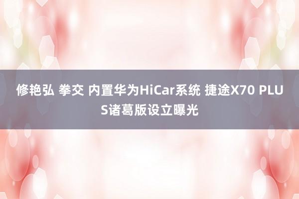 修艳弘 拳交 内置华为HiCar系统 捷途X70 PLUS诸葛版设立曝光