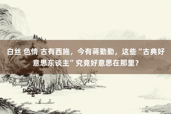 白丝 色情 古有西施，今有蒋勤勤，这些“古典好意思东谈主”究竟好意思在那里？