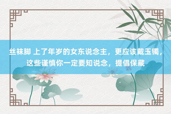 丝袜脚 上了年岁的女东说念主，更应该戴玉镯，这些谨慎你一定要知说念，提倡保藏