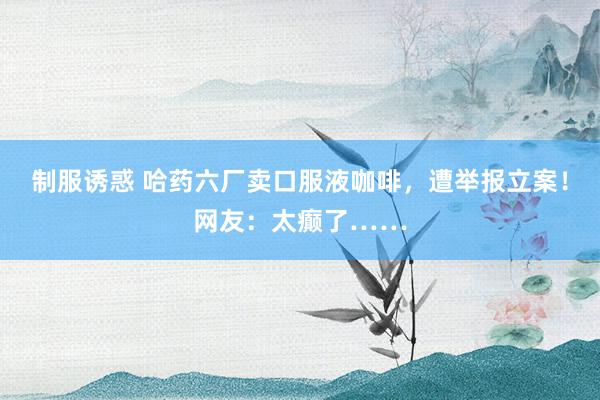 制服诱惑 哈药六厂卖口服液咖啡，遭举报立案！网友：太癫了……