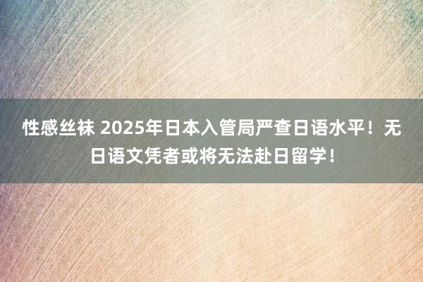 性感丝袜 2025年日本入管局严查日语水平！无日语文凭者或将无法赴日留学！