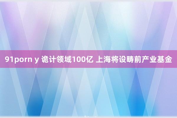 91porn y 诡计领域100亿 上海将设畴前产业基金