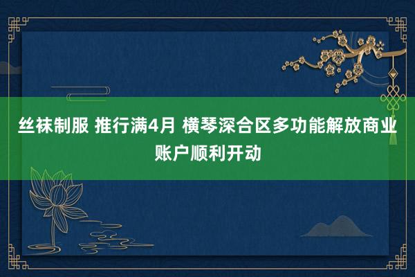 丝袜制服 推行满4月 横琴深合区多功能解放商业账户顺利开动