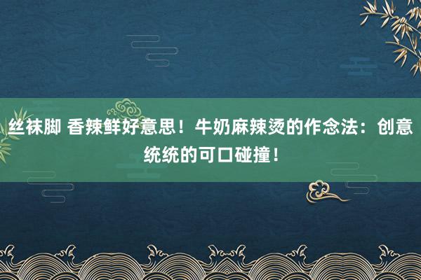 丝袜脚 香辣鲜好意思！牛奶麻辣烫的作念法：创意统统的可口碰撞！