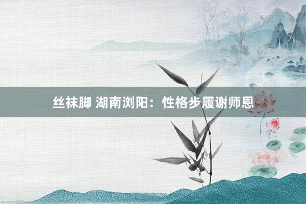 丝袜脚 湖南浏阳：性格步履谢师恩