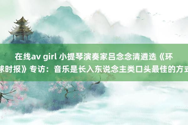 在线av girl 小提琴演奏家吕念念清遴选《环球时报》专访：音乐是长入东说念主类口头最佳的方式