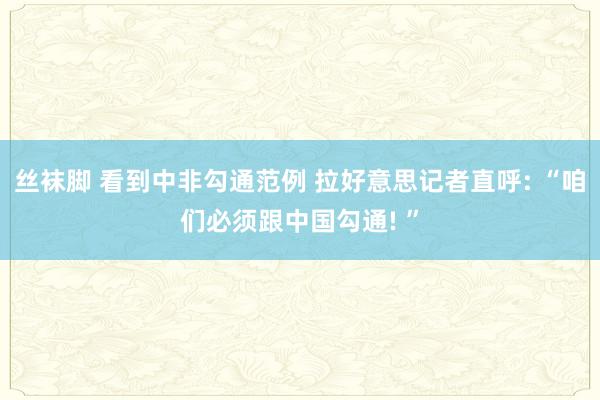 丝袜脚 看到中非勾通范例 拉好意思记者直呼: “咱们必须跟中国勾通! ”