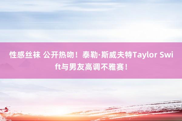 性感丝袜 公开热吻！泰勒·斯威夫特Taylor Swift与男友高调不雅赛！