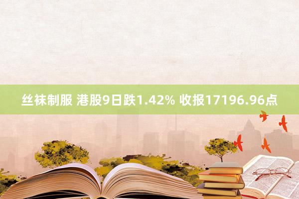 丝袜制服 港股9日跌1.42% 收报17196.96点