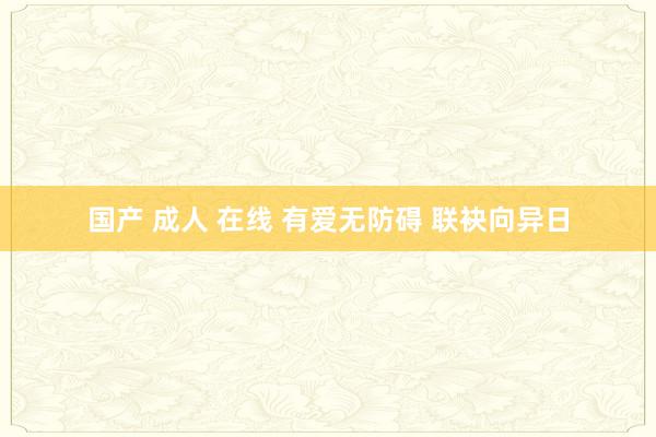 国产 成人 在线 有爱无防碍 联袂向异日