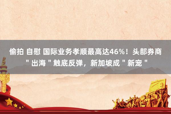 偷拍 自慰 国际业务孝顺最高达46%！头部券商＂出海＂触底反弹，新加坡成＂新宠＂