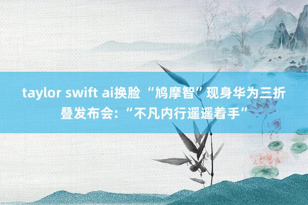 taylor swift ai换脸 “鸠摩智”现身华为三折叠发布会: “不凡内行遥遥着手”