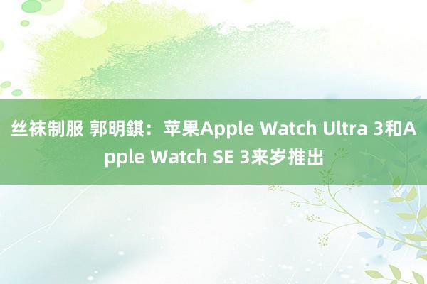 丝袜制服 郭明錤：苹果Apple Watch Ultra 3和Apple Watch SE 3来岁推出