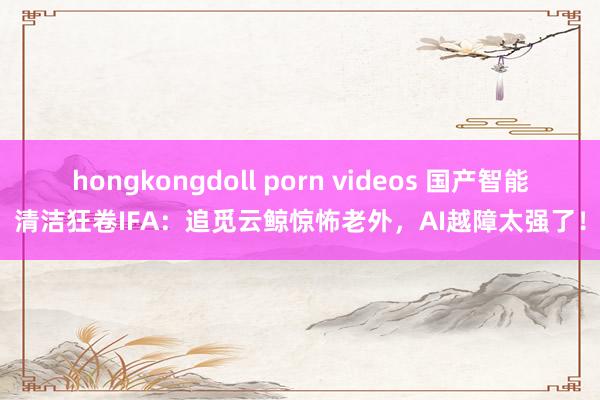 hongkongdoll porn videos 国产智能清洁狂卷IFA：追觅云鲸惊怖老外，AI越障太强了！