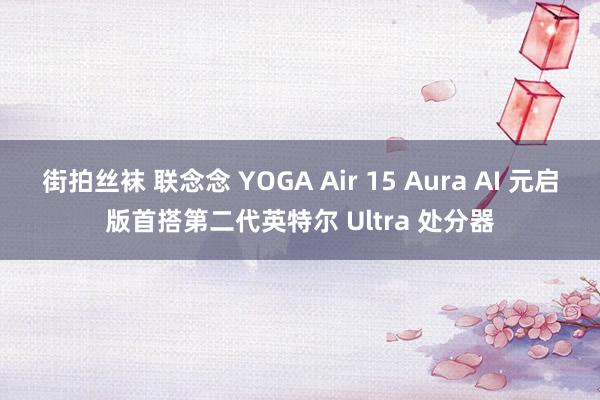 街拍丝袜 联念念 YOGA Air 15 Aura AI 元启版首搭第二代英特尔 Ultra 处分器