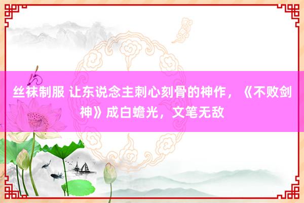 丝袜制服 让东说念主刺心刻骨的神作，《不败剑神》成白蟾光，文笔无敌