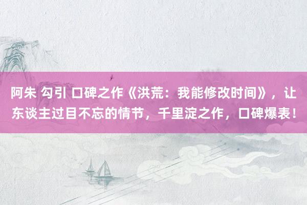 阿朱 勾引 口碑之作《洪荒：我能修改时间》，让东谈主过目不忘的情节，千里淀之作，口碑爆表！