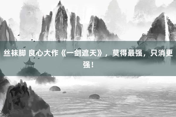 丝袜脚 良心大作《一剑遮天》，莫得最强，只消更强！