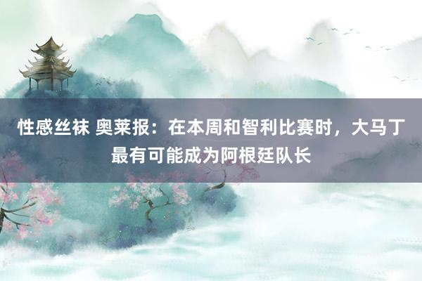 性感丝袜 奥莱报：在本周和智利比赛时，大马丁最有可能成为阿根廷队长