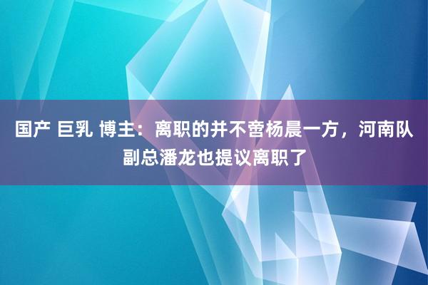 国产 巨乳 博主：离职的并不啻杨晨一方，河南队副总潘龙也提议离职了