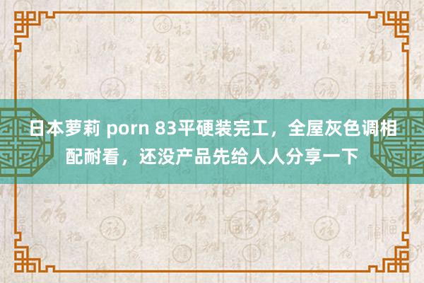 日本萝莉 porn 83平硬装完工，全屋灰色调相配耐看，还没产品先给人人分享一下