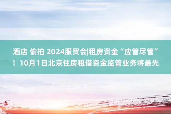 酒店 偷拍 2024服贸会|租房资金“应管尽管”！10月1日北京住房租借资金监管业务将最先