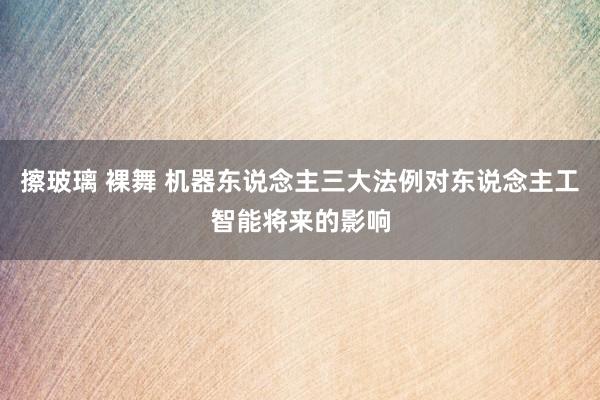 擦玻璃 裸舞 机器东说念主三大法例对东说念主工智能将来的影响