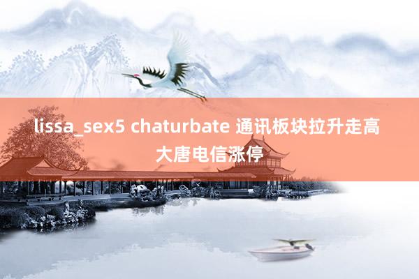 lissa_sex5 chaturbate 通讯板块拉升走高 大唐电信涨停