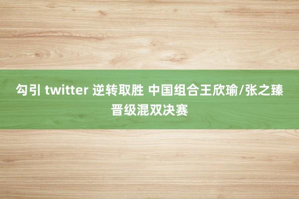 勾引 twitter 逆转取胜 中国组合王欣瑜/张之臻晋级混双决赛