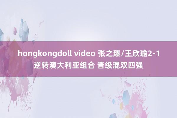 hongkongdoll video 张之臻/王欣瑜2-1逆转澳大利亚组合 晋级混双四强