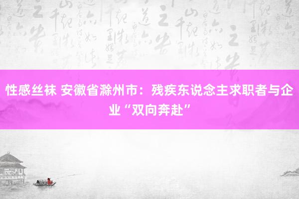 性感丝袜 安徽省滁州市：残疾东说念主求职者与企业“双向奔赴”