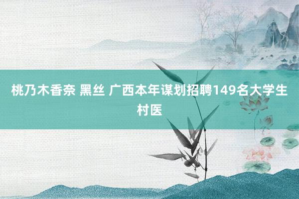 桃乃木香奈 黑丝 广西本年谋划招聘149名大学生村医