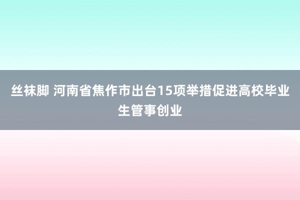 丝袜脚 河南省焦作市出台15项举措促进高校毕业生管事创业