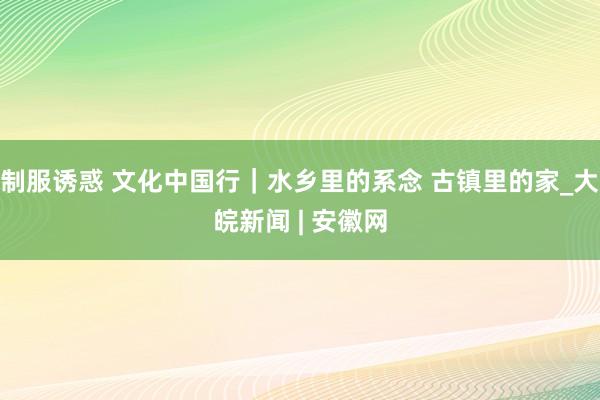 制服诱惑 文化中国行｜水乡里的系念 古镇里的家_大皖新闻 | 安徽网