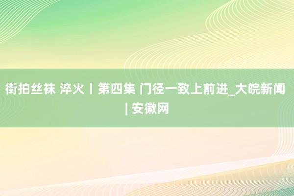 街拍丝袜 淬火丨第四集 门径一致上前进_大皖新闻 | 安徽网