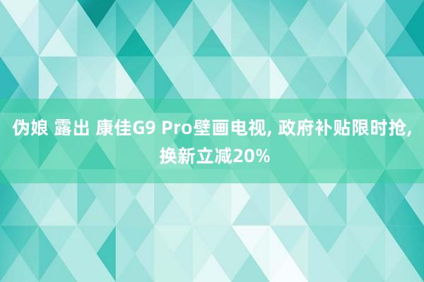 伪娘 露出 康佳G9 Pro壁画电视， 政府补贴限时抢， 换新立减20%