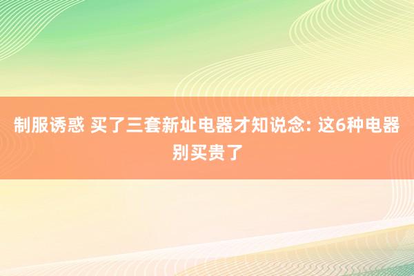 制服诱惑 买了三套新址电器才知说念: 这6种电器别买贵了