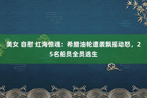 美女 自慰 红海惊魂：希腊油轮遭袭飘摇动怒，25名船员全员逃生