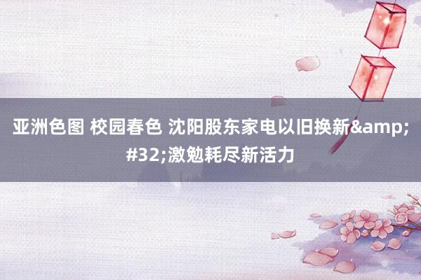 亚洲色图 校园春色 沈阳股东家电以旧换新&#32;激勉耗尽新活力