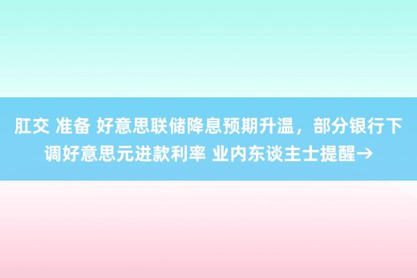 肛交 准备 好意思联储降息预期升温，部分银行下调好意思元进款利率 业内东谈主士提醒→