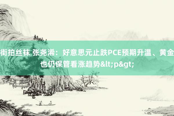 街拍丝袜 张尧浠：好意思元止跌PCE预期升温、黄金也仍保管看涨趋势<p>