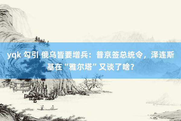 yqk 勾引 俄乌皆要增兵：普京签总统令，泽连斯基在“雅尔塔”又谈了啥？